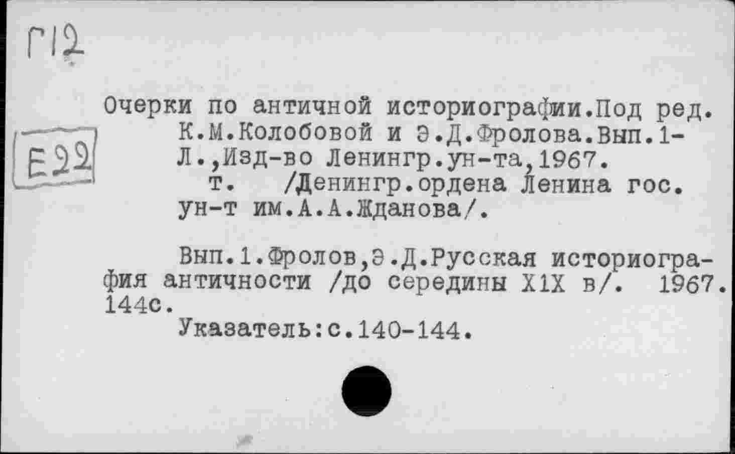 ﻿Пі
Очерки по античной историографии.Под ред. К.М.Колобовой и Э.Д.Фролова.Вып.1-Л.,Изд-во Ленингр.ун-та,1967.
т. /Денингр.ордена Ленина гос. ун-т им.А.А.Жданова/.
Вып.1.Фролов,Э.Д.Русская историография античности /до середины XIX в/. 1967. 144С.
Указатель : с.140-144.